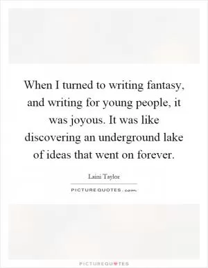 When I turned to writing fantasy, and writing for young people, it was joyous. It was like discovering an underground lake of ideas that went on forever Picture Quote #1