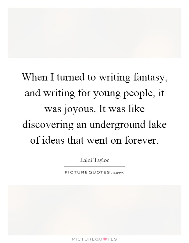 When I turned to writing fantasy, and writing for young people, it was joyous. It was like discovering an underground lake of ideas that went on forever Picture Quote #1