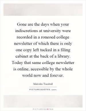 Gone are the days when your indiscretions at university were recorded in a roneoed college newsletter of which there is only one copy left tucked in a filing cabinet at the back of a library. Today that same college newsletter is online, accessible by the whole world now and forever Picture Quote #1