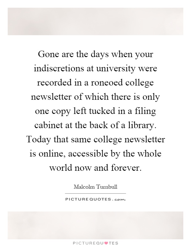 Gone are the days when your indiscretions at university were recorded in a roneoed college newsletter of which there is only one copy left tucked in a filing cabinet at the back of a library. Today that same college newsletter is online, accessible by the whole world now and forever Picture Quote #1