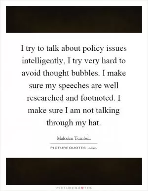 I try to talk about policy issues intelligently, I try very hard to avoid thought bubbles. I make sure my speeches are well researched and footnoted. I make sure I am not talking through my hat Picture Quote #1
