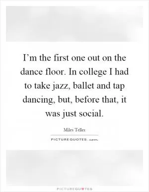 I’m the first one out on the dance floor. In college I had to take jazz, ballet and tap dancing, but, before that, it was just social Picture Quote #1