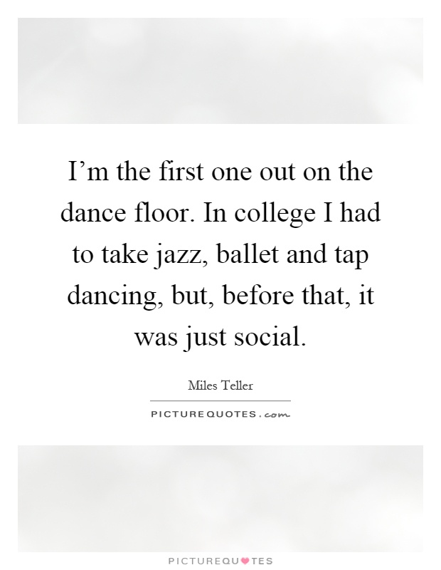 I'm the first one out on the dance floor. In college I had to take jazz, ballet and tap dancing, but, before that, it was just social Picture Quote #1