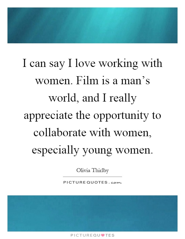 I can say I love working with women. Film is a man's world, and I really appreciate the opportunity to collaborate with women, especially young women Picture Quote #1