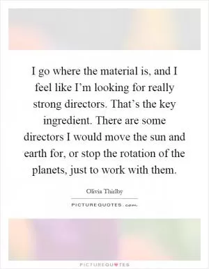 I go where the material is, and I feel like I’m looking for really strong directors. That’s the key ingredient. There are some directors I would move the sun and earth for, or stop the rotation of the planets, just to work with them Picture Quote #1