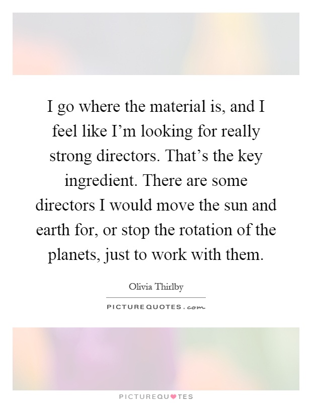 I go where the material is, and I feel like I'm looking for really strong directors. That's the key ingredient. There are some directors I would move the sun and earth for, or stop the rotation of the planets, just to work with them Picture Quote #1