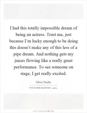 I had this totally impossible dream of being an actress. Trust me, just because I’m lucky enough to be doing this doesn’t make any of this less of a pipe dream. And nothing gets my juices flowing like a really great performance. To see someone on stage, I get really excited Picture Quote #1