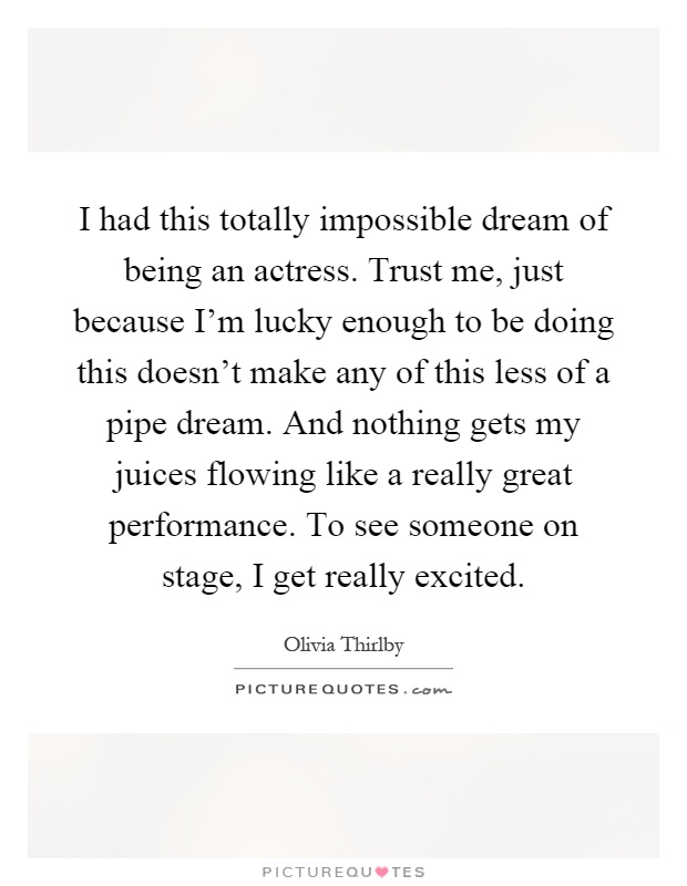 I had this totally impossible dream of being an actress. Trust me, just because I'm lucky enough to be doing this doesn't make any of this less of a pipe dream. And nothing gets my juices flowing like a really great performance. To see someone on stage, I get really excited Picture Quote #1