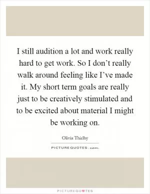 I still audition a lot and work really hard to get work. So I don’t really walk around feeling like I’ve made it. My short term goals are really just to be creatively stimulated and to be excited about material I might be working on Picture Quote #1