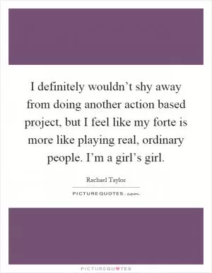 I definitely wouldn’t shy away from doing another action based project, but I feel like my forte is more like playing real, ordinary people. I’m a girl’s girl Picture Quote #1
