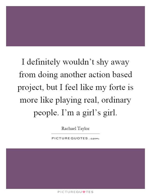 I definitely wouldn't shy away from doing another action based project, but I feel like my forte is more like playing real, ordinary people. I'm a girl's girl Picture Quote #1