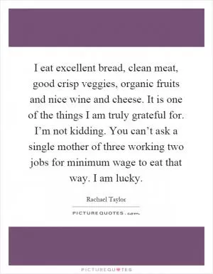 I eat excellent bread, clean meat, good crisp veggies, organic fruits and nice wine and cheese. It is one of the things I am truly grateful for. I’m not kidding. You can’t ask a single mother of three working two jobs for minimum wage to eat that way. I am lucky Picture Quote #1