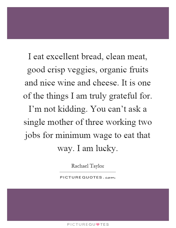 I eat excellent bread, clean meat, good crisp veggies, organic fruits and nice wine and cheese. It is one of the things I am truly grateful for. I'm not kidding. You can't ask a single mother of three working two jobs for minimum wage to eat that way. I am lucky Picture Quote #1