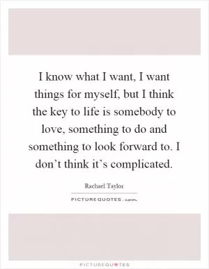 I know what I want, I want things for myself, but I think the key to life is somebody to love, something to do and something to look forward to. I don’t think it’s complicated Picture Quote #1