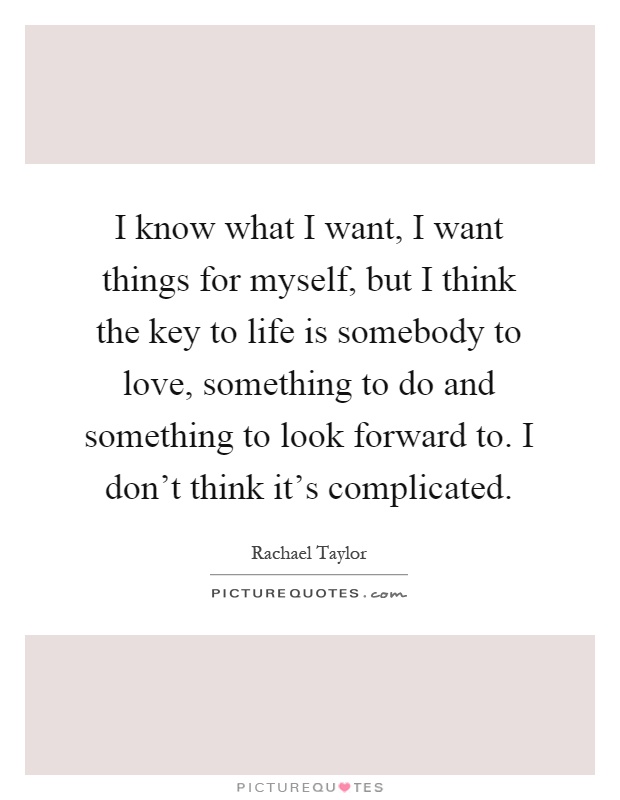 I know what I want, I want things for myself, but I think the key to life is somebody to love, something to do and something to look forward to. I don't think it's complicated Picture Quote #1