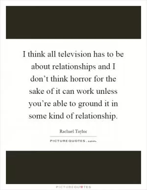 I think all television has to be about relationships and I don’t think horror for the sake of it can work unless you’re able to ground it in some kind of relationship Picture Quote #1