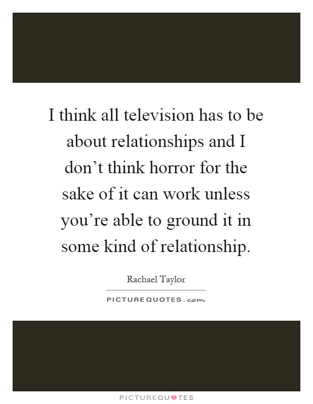 I think all television has to be about relationships and I don't think horror for the sake of it can work unless you're able to ground it in some kind of relationship Picture Quote #1