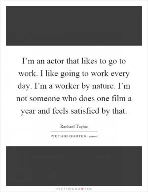 I’m an actor that likes to go to work. I like going to work every day. I’m a worker by nature. I’m not someone who does one film a year and feels satisfied by that Picture Quote #1