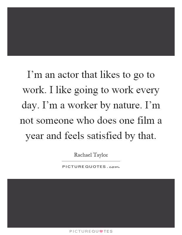 I'm an actor that likes to go to work. I like going to work every day. I'm a worker by nature. I'm not someone who does one film a year and feels satisfied by that Picture Quote #1