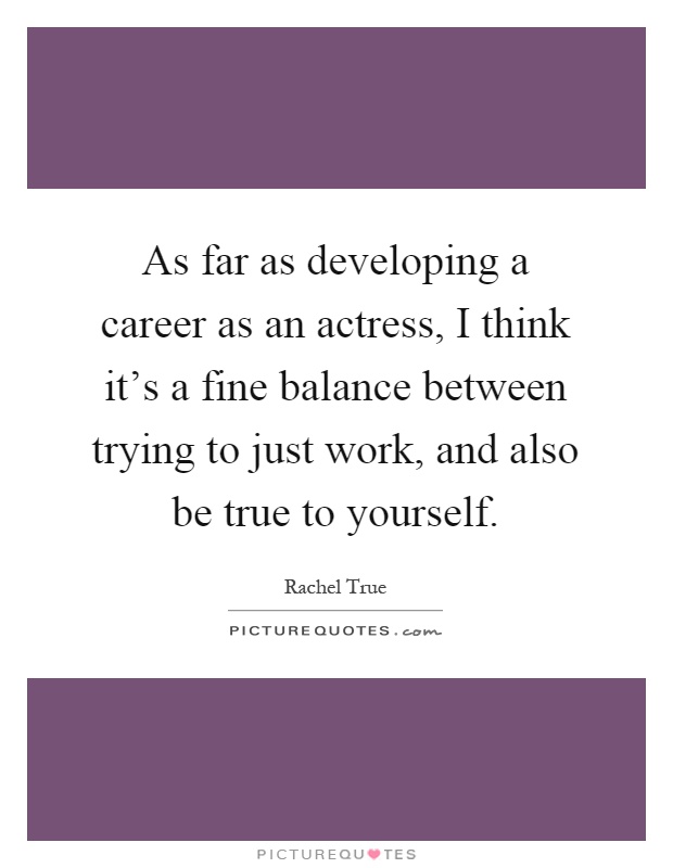 As far as developing a career as an actress, I think it's a fine balance between trying to just work, and also be true to yourself Picture Quote #1