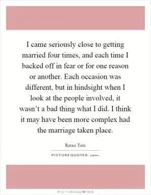 I came seriously close to getting married four times, and each time I backed off in fear or for one reason or another. Each occasion was different, but in hindsight when I look at the people involved, it wasn’t a bad thing what I did. I think it may have been more complex had the marriage taken place Picture Quote #1