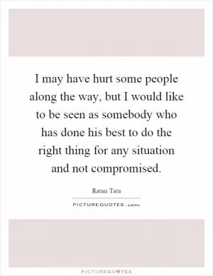 I may have hurt some people along the way, but I would like to be seen as somebody who has done his best to do the right thing for any situation and not compromised Picture Quote #1