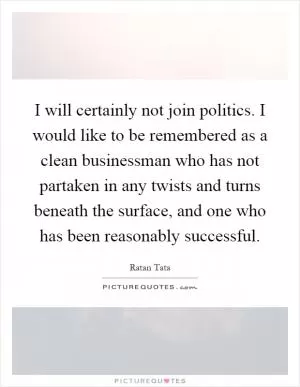 I will certainly not join politics. I would like to be remembered as a clean businessman who has not partaken in any twists and turns beneath the surface, and one who has been reasonably successful Picture Quote #1