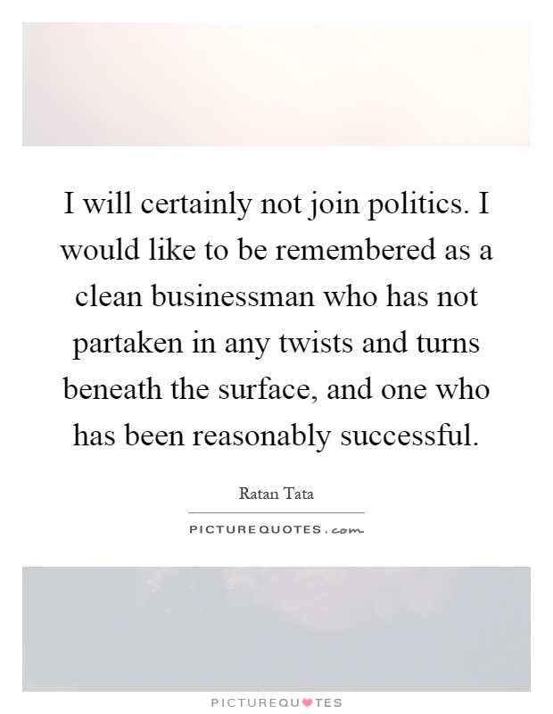 I will certainly not join politics. I would like to be remembered as a clean businessman who has not partaken in any twists and turns beneath the surface, and one who has been reasonably successful Picture Quote #1