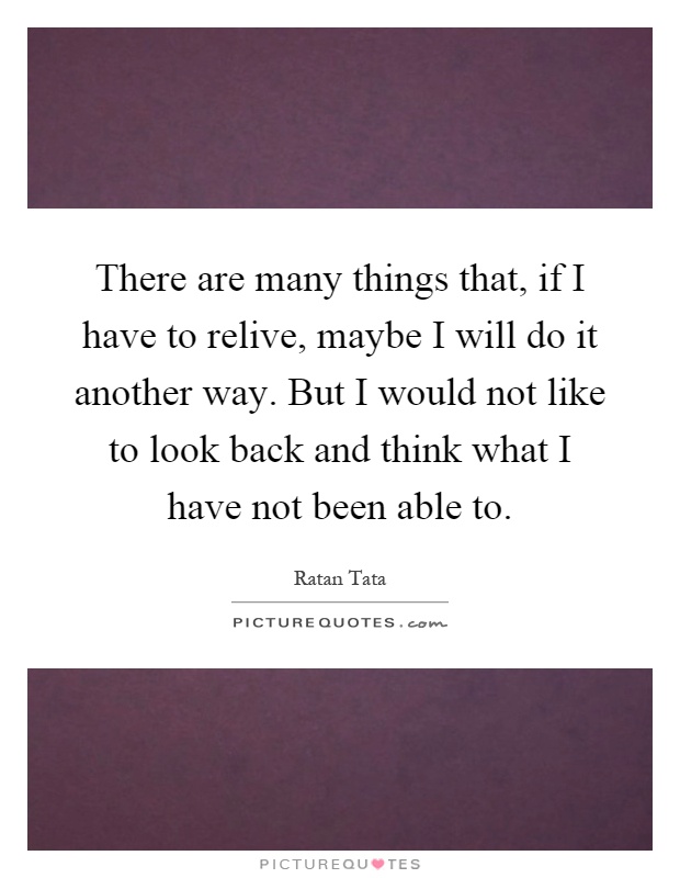 There are many things that, if I have to relive, maybe I will do it another way. But I would not like to look back and think what I have not been able to Picture Quote #1