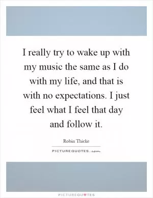 I really try to wake up with my music the same as I do with my life, and that is with no expectations. I just feel what I feel that day and follow it Picture Quote #1