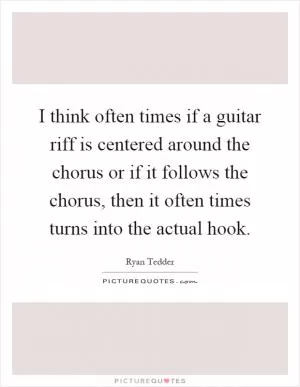 I think often times if a guitar riff is centered around the chorus or if it follows the chorus, then it often times turns into the actual hook Picture Quote #1
