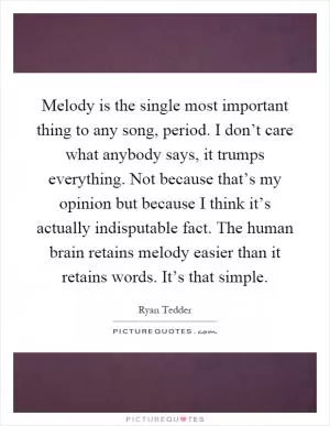 Melody is the single most important thing to any song, period. I don’t care what anybody says, it trumps everything. Not because that’s my opinion but because I think it’s actually indisputable fact. The human brain retains melody easier than it retains words. It’s that simple Picture Quote #1