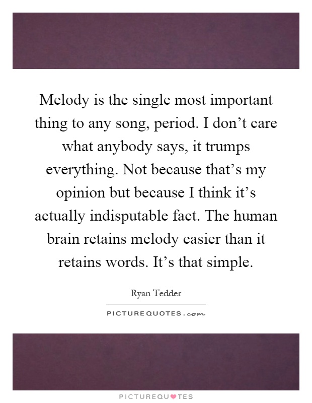 Melody is the single most important thing to any song, period. I don't care what anybody says, it trumps everything. Not because that's my opinion but because I think it's actually indisputable fact. The human brain retains melody easier than it retains words. It's that simple Picture Quote #1