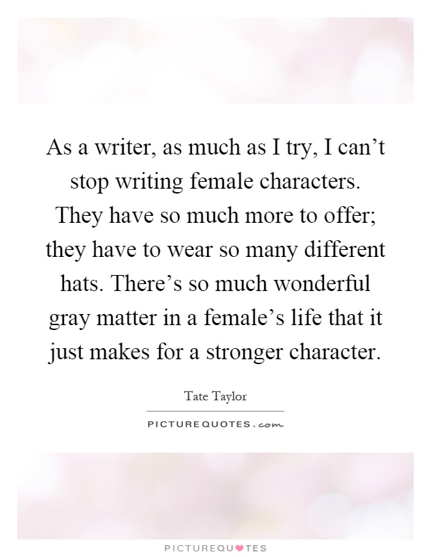 As a writer, as much as I try, I can't stop writing female characters. They have so much more to offer; they have to wear so many different hats. There's so much wonderful gray matter in a female's life that it just makes for a stronger character Picture Quote #1