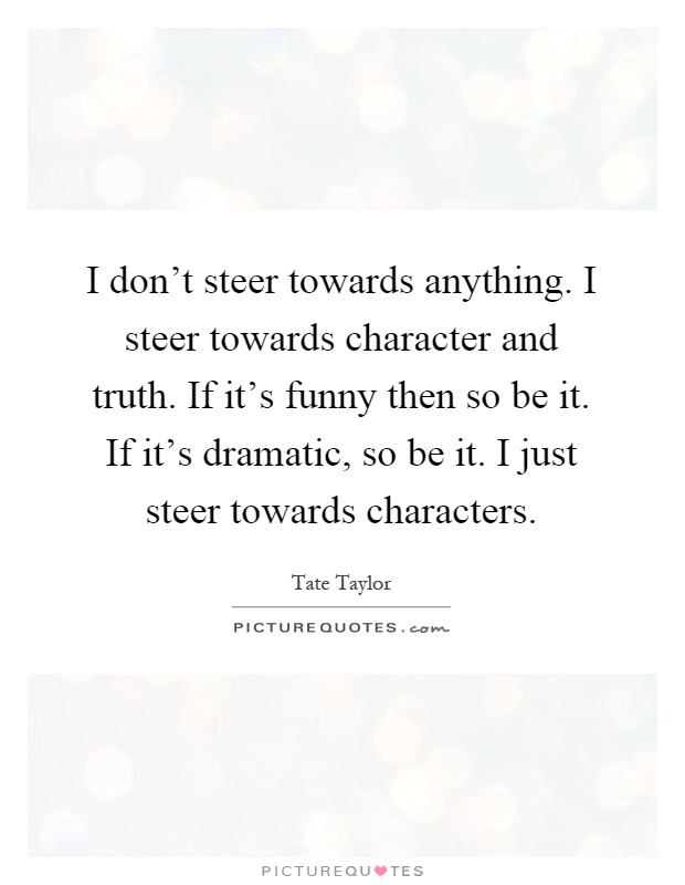 I don't steer towards anything. I steer towards character and truth. If it's funny then so be it. If it's dramatic, so be it. I just steer towards characters Picture Quote #1