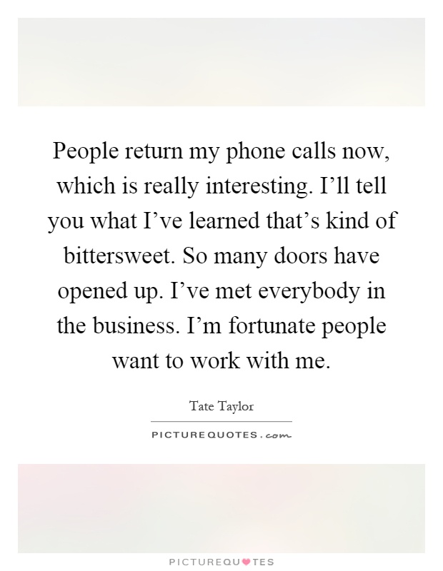 People return my phone calls now, which is really interesting. I'll tell you what I've learned that's kind of bittersweet. So many doors have opened up. I've met everybody in the business. I'm fortunate people want to work with me Picture Quote #1
