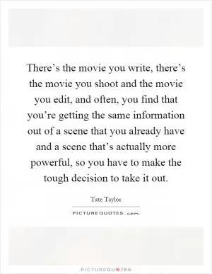 There’s the movie you write, there’s the movie you shoot and the movie you edit, and often, you find that you’re getting the same information out of a scene that you already have and a scene that’s actually more powerful, so you have to make the tough decision to take it out Picture Quote #1