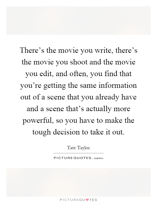 There's the movie you write, there's the movie you shoot and the movie you edit, and often, you find that you're getting the same information out of a scene that you already have and a scene that's actually more powerful, so you have to make the tough decision to take it out Picture Quote #1