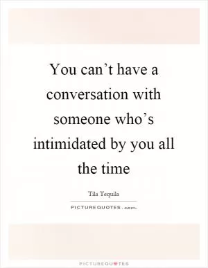 You can’t have a conversation with someone who’s intimidated by you all the time Picture Quote #1