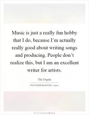 Music is just a really fun hobby that I do, because I’m actually really good about writing songs and producing. People don’t realize this, but I am an excellent writer for artists Picture Quote #1