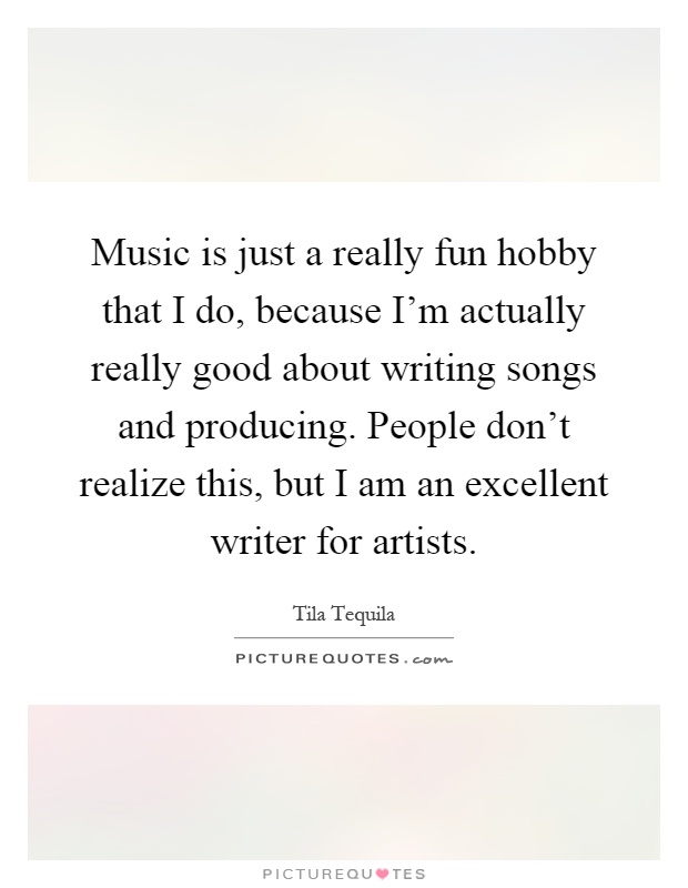 Music is just a really fun hobby that I do, because I'm actually really good about writing songs and producing. People don't realize this, but I am an excellent writer for artists Picture Quote #1
