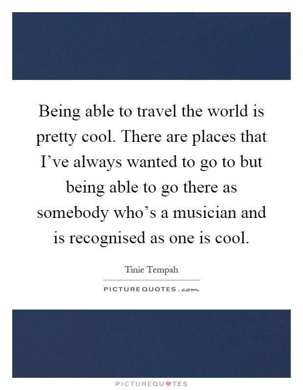 Being able to travel the world is pretty cool. There are places that I've always wanted to go to but being able to go there as somebody who's a musician and is recognised as one is cool Picture Quote #1