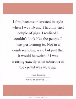 I first became interested in style when I was 16 and I had my first couple of gigs. I realised I couldn’t look like the people I was performing to. Not in a condescending way, but just that it would be weird if I was wearing exactly what someone in the crowd was wearing Picture Quote #1