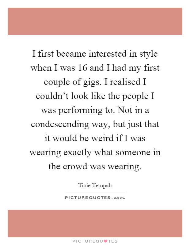 I first became interested in style when I was 16 and I had my first couple of gigs. I realised I couldn't look like the people I was performing to. Not in a condescending way, but just that it would be weird if I was wearing exactly what someone in the crowd was wearing Picture Quote #1