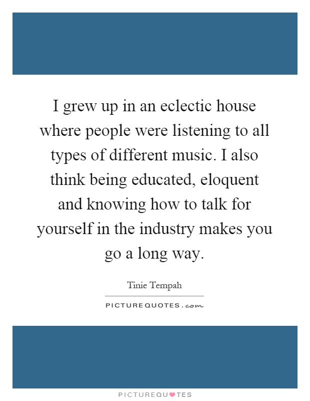 I grew up in an eclectic house where people were listening to all types of different music. I also think being educated, eloquent and knowing how to talk for yourself in the industry makes you go a long way Picture Quote #1