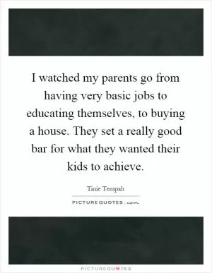 I watched my parents go from having very basic jobs to educating themselves, to buying a house. They set a really good bar for what they wanted their kids to achieve Picture Quote #1