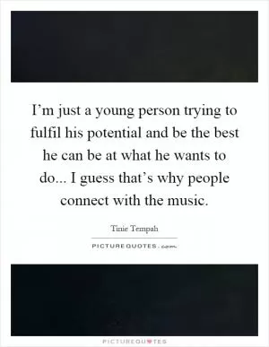 I’m just a young person trying to fulfil his potential and be the best he can be at what he wants to do... I guess that’s why people connect with the music Picture Quote #1