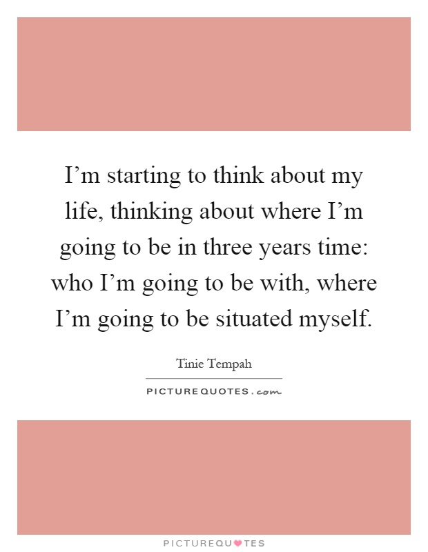 I'm starting to think about my life, thinking about where I'm going to be in three years time: who I'm going to be with, where I'm going to be situated myself Picture Quote #1