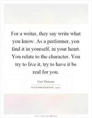 For a writer, they say write what you know. As a performer, you find it in yourself, in your heart. You relate to the character. You try to live it, try to have it be real for you Picture Quote #1