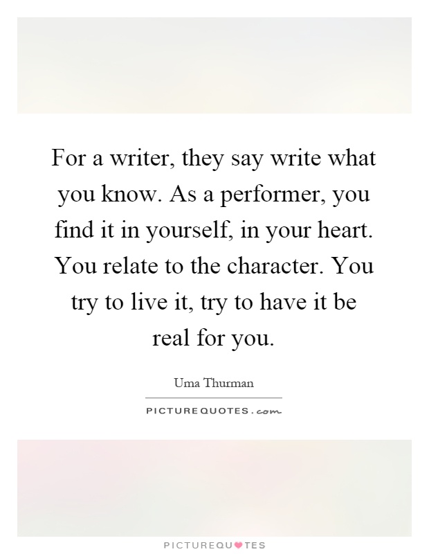 For a writer, they say write what you know. As a performer, you find it in yourself, in your heart. You relate to the character. You try to live it, try to have it be real for you Picture Quote #1